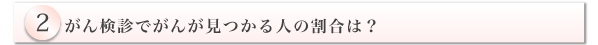 2.がん検診でがんが見つかる人の割合は?