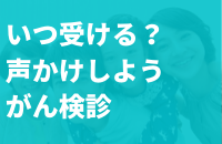 いつ受ける?声かけしようがん検診
