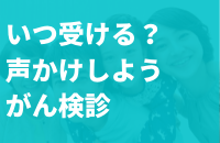 いつ受ける？声かけしようがん検診